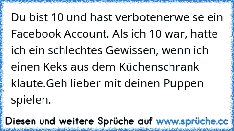 Du bist 10 und hast verbotenerweise ein Facebook Account. Als ich 10 war, hatte ich ein schlechtes Gewissen, wenn ich einen Keks aus dem Küchenschrank klaute.
Geh lieber mit deinen Puppen spielen.