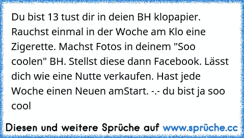 Du bist 13 tust dir in deien BH klopapier. Rauchst einmal in der Woche am Klo eine Zigerette. Machst Fotos in deinem "Soo coolen" BH. Stellst diese dann Facebook. Lässt dich wie eine Nutte verkaufen. Hast jede Woche einen Neuen am
Start. -.- du bist ja soo cool