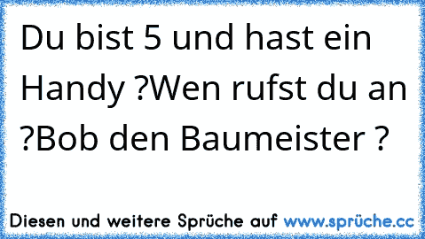 Du bist 5 und hast ein Handy ?
Wen rufst du an ?
Bob den Baumeister ?