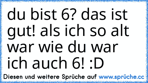 du bist 6? das ist gut! als ich so alt war wie du war ich auch 6! :D