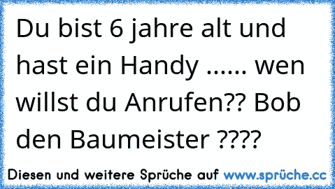 Du bist 6 jahre alt und hast ein Handy ...
... wen willst du Anrufen?? Bob den Baumeister ????