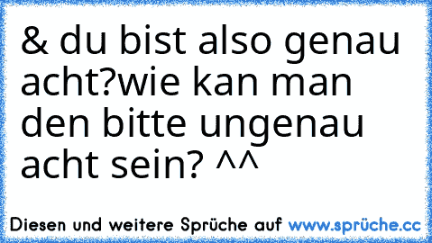 & du bist also genau acht?
wie kan man den bitte ungenau acht sein? ^^