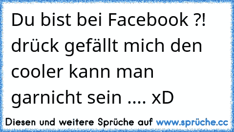 Du bist bei Facebook ?! drück ´´gefällt mich´´ den cooler kann man garnicht sein .... xD