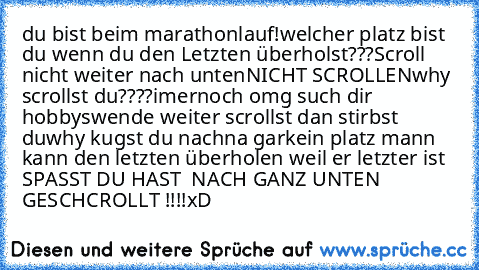 du bist beim marathonlauf!
welcher platz bist du wenn du den Letzten überholst???
Scroll nicht weiter nach unten
NICHT SCROLLEN
why scrollst du????
imernoch omg such dir hobbys
wende weiter scrollst dan stirbst du
why kugst du nach
na garkein platz mann kann den letzten überholen weil er letzter ist 
SPASST DU HAST  NACH GANZ UNTEN GESCHCROLLT !!!!
xD