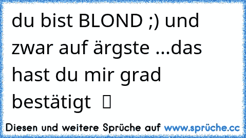 du bist BLOND ;) und zwar auf ärgste ...das hast du mir grad bestätigt  ツ