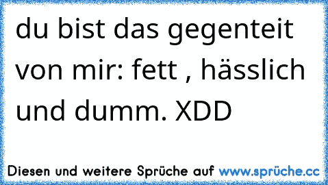 du bist das gegenteit von mir: fett , hässlich und dumm. XDD