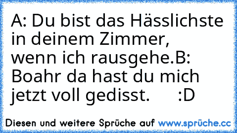 A: Du bist das Hässlichste in deinem Zimmer,
     wenn ich rausgehe.
B: Boahr da hast du mich jetzt voll gedisst.      :D