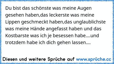 Du bist das schönste was meine Augen gesehen haben,das leckerste was meine Lippen geschmeckt haben,das unglaublichste was meine Hände angefasst haben und das Kostbarste was ich je besessen habe....und trotzdem habe ich dich gehen lassen....