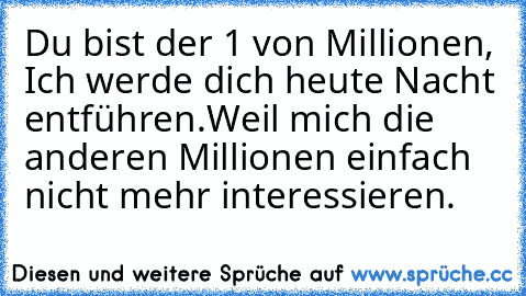 Du bist der 1 von Millionen, Ich werde dich heute Nacht entführen.
Weil mich die anderen Millionen einfach nicht mehr interessieren. ♥