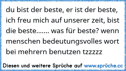 du bist der beste, er ist der beste, ich freu mich auf unserer zeit, bist die beste....... was für beste? wenn menschen bedeutungsvolles wort bei mehrern benutzen tzzzzz