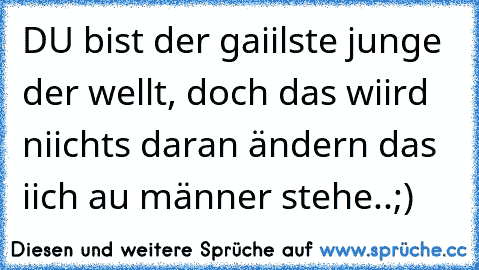 DU bist der gaiilste junge der wellt, doch das wiird niichts daran ändern das iich au männer stehe..;)