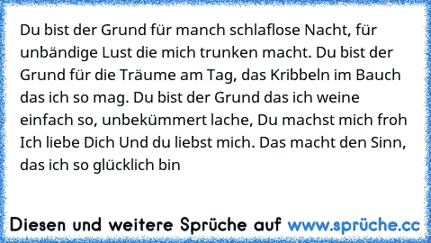 Du bist der Grund für manch schlaflose Nacht, für unbändige Lust die mich trunken macht. Du bist der Grund für die Träume am Tag, das Kribbeln im Bauch das ich so mag. Du bist der Grund das ich weine einfach so, unbekümmert lache, Du machst mich froh Ich liebe Dich Und du liebst mich. Das macht den Sinn, das ich so glücklich bin ♥♥♥♥♥♥♥♥♥♥♥♥