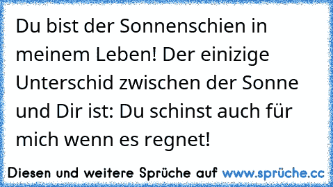 Du bist der Sonnenschien in meinem Leben! Der einizige Unterschid zwischen der Sonne und Dir ist: Du schinst auch für mich wenn es regnet!