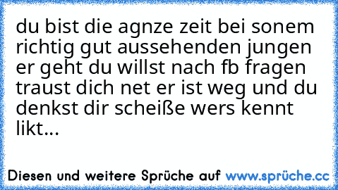 du bist die agnze zeit bei sonem richtig gut aussehenden jungen er geht du willst nach fb fragen traust dich net er ist weg und du denkst dir scheiße wers kennt likt...