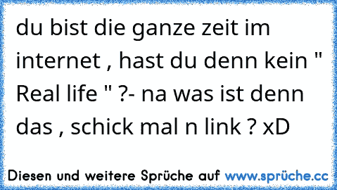 du bist die ganze zeit im internet , hast du denn kein " Real life " ?
- na was ist denn das , schick mal n link ? xD