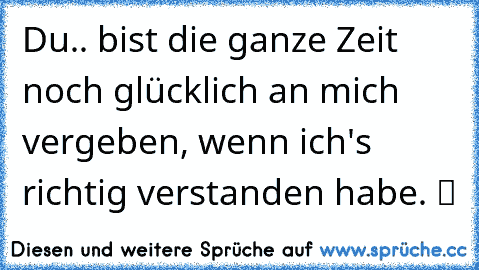 Du.. bist die ganze Zeit noch glücklich an mich vergeben, wenn ich's richtig verstanden habe. ツ