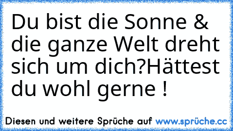 Du bist die Sonne & die ganze Welt dreht sich um dich?
Hättest du wohl gerne !