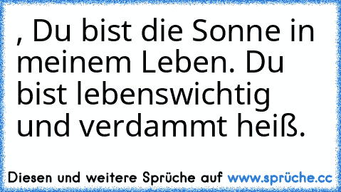 , Du bist die Sonne in meinem Leben.
 Du bist lebenswichtig und verdammt heiß.