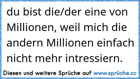 du bist die/der eine von Millionen, weil mich die andern Millionen einfach nicht mehr intressiern. 