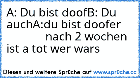 A: Du bist doof
B: Du auch
A:du bist doofer                  
nach 2 wochen ist a tot wer wars