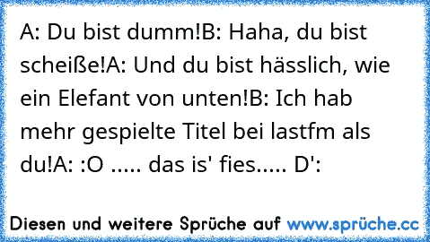 A: Du bist dumm!
B: Haha, du bist scheiße!
A: Und du bist hässlich, wie ein Elefant von unten!
B: Ich hab mehr gespielte Titel bei lastfm als du!
A: :O ..... das is' fies..... D':