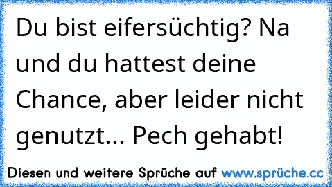 Du bist eifersüchtig? Na und du hattest deine Chance, aber leider nicht genutzt... Pech gehabt!