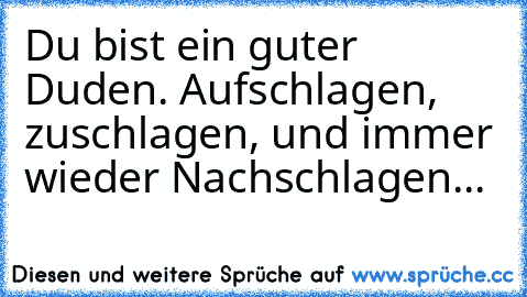 Du bist ein guter Duden. Aufschlagen, zuschlagen, und immer wieder Nachschlagen...