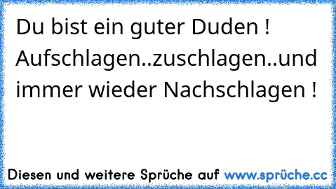 Du bist ein guter Duden ! Aufschlagen..zuschlagen..und immer wieder Nachschlagen !