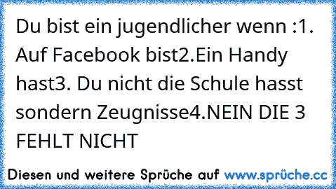 Du bist ein jugendlicher wenn :
1. Auf Facebook bist
2.Ein Handy hast
3. Du nicht die Schule hasst sondern Zeugnisse
4.NEIN DIE 3 FEHLT NICHT