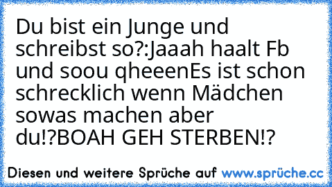 Du bist ein Junge und schreibst so?:
Jaaah haalt Fb und soou qheeen
Es ist schon schrecklich wenn Mädchen sowas machen aber du!?
BOAH GEH STERBEN!?