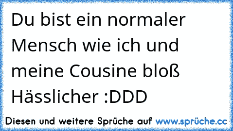 Du bist ein normaler Mensch wie ich und meine Cousine bloß Hässlicher :DDD ♥