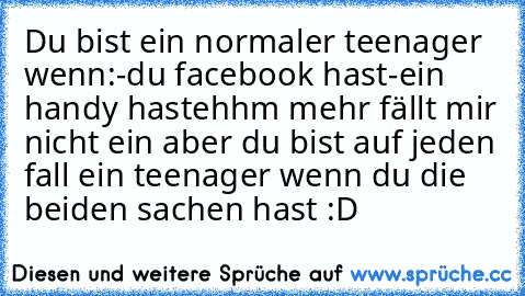 Du bist ein normaler teenager wenn:
-du facebook hast
-ein handy hast
ehhm mehr fällt mir nicht ein aber du bist auf jeden fall ein teenager wenn du die beiden sachen hast :D