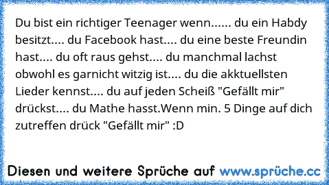 Du bist ein richtiger Teenager wenn...
... du ein Habdy besitzt.
... du Facebook hast.
... du eine beste Freundin hast.
... du oft raus gehst.
... du manchmal lachst obwohl es garnicht witzig ist.
... du die akktuellsten Lieder kennst.
... du auf jeden Scheiß "Gefällt mir" drückst.
... du Mathe hasst.
Wenn min. 5 Dinge auf dich zutreffen drück "Gefällt mir" :D