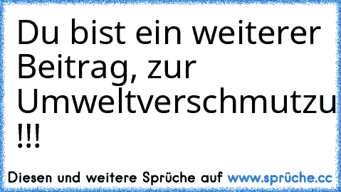 Du bist ein weiterer Beitrag, zur Umweltverschmutzung !!!