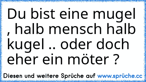 Du bist eine mugel , halb mensch halb kugel .. oder doch eher ein möter ?