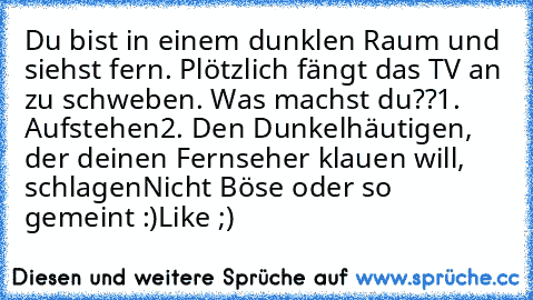 Du bist in einem dunklen Raum und siehst fern. Plötzlich fängt das TV an zu schweben. Was machst du??
1. Aufstehen
2. Den Dunkelhäutigen, der deinen Fernseher klauen will, schlagen
Nicht Böse oder so gemeint :)
Like ;)