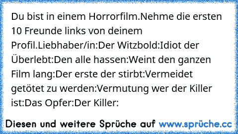 Du bist in einem Horrorfilm.
Nehme die ersten 10 Freunde links von deinem Profil.
Liebhaber/in:
Der Witzbold:
Idiot der Überlebt:
Den alle hassen:
Weint den ganzen Film lang:
Der erste der stirbt:
Vermeidet getötet zu werden:
Vermutung wer der Killer ist:
Das Opfer:
Der Killer: