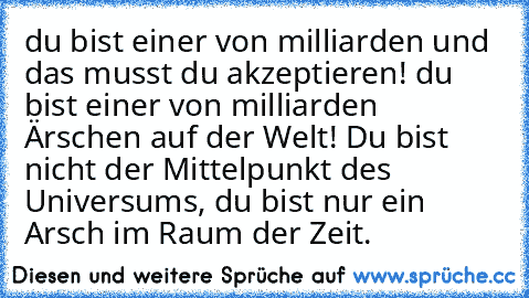 du bist einer von milliarden und das musst du akzeptieren! du bist einer von milliarden Ärschen auf der 
Welt! Du bist nicht der Mittelpunkt des Universums, du bist nur ein Arsch im Raum der Zeit.