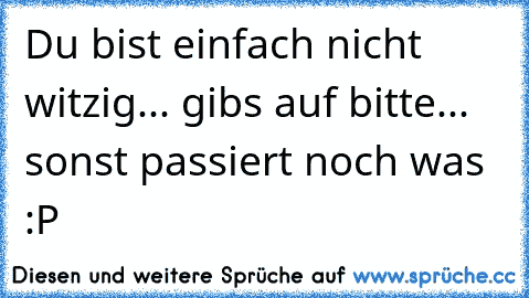 Du bist einfach nicht witzig... gibs auf bitte... sonst passiert noch was :P