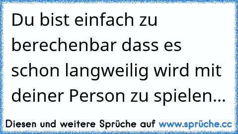 Du bist einfach zu berechenbar dass es schon langweilig wird mit deiner Person zu spielen...