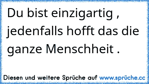 Du bist einzigartig , jedenfalls hofft das die ganze Menschheit .