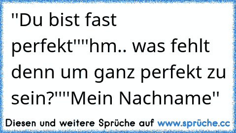 ''Du bist fast perfekt''
''hm.. was fehlt denn um ganz perfekt zu sein?''
''Mein Nachname'' ♥