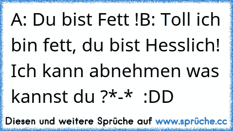 A: Du bist Fett !
B: Toll ich bin fett, du bist Hesslich! Ich kann abnehmen was kannst du ?
*-*  :DD