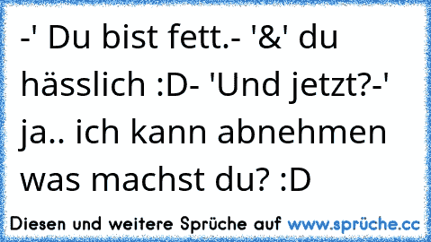 -' Du bist fett.
- '&' du hässlich :D
- 'Und jetzt?
-' ja.. ich kann abnehmen was machst du? :D