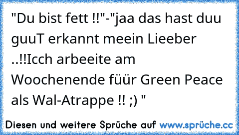 "Du bist fett !!"
-"jaa das hast duu guuT erkannt meein Lieeber ..!!
Icch arbeeite am Woochenende füür Green Peace als Wal-Atrappe !! ;) "