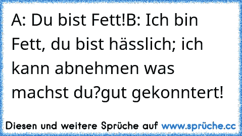 A: Du bist Fett!
B: Ich bin Fett, du bist hässlich; ich kann abnehmen was machst du?
gut gekonntert!♥