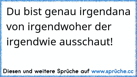 Du bist genau irgendana von irgendwoher der irgendwie ausschaut!