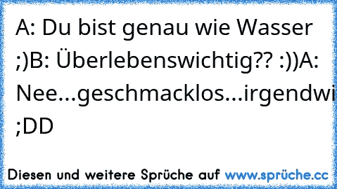 A: Du bist genau wie Wasser ;)
B: Überlebenswichtig?? :))
A: Nee...geschmacklos...irgendwie... ;DD