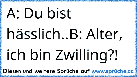 A: Du bist hässlich..
B: Alter, ich bin Zwilling?!