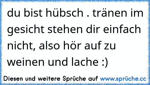 du bist hübsch . tränen im gesicht stehen dir einfach nicht, also hör auf zu weinen und lache :)